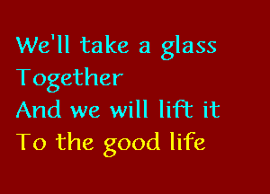 We'll take a glass
Together

And we will lift it
To the good life