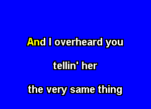 And I overheard you

tellin' her

the very same thing