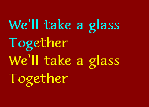 We'll take a glass
Together

We'll take a glass
Together