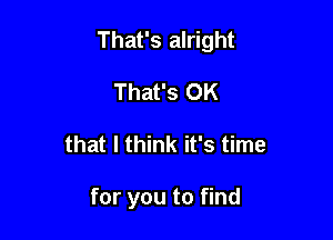 That's alright

That's OK
that I think it's time

for you to find