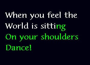 When you feel the
World is sitting

On your shoulders
Dance!