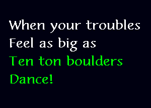 When your troubles
Feel as big as

Ten ton boulders
Dance!