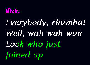 Everybody, rhumba!

WeH, wah wah wah
Look who just
joined up