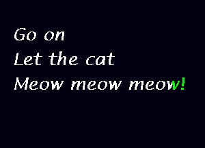 Go on
Let the cat

Meow meow meow!