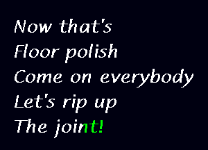 Now that's
Hoor pofish

Come on everybody
Let's rip up
The joint!