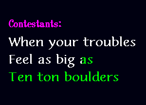 When your troubles

Feel as big as
Ten ton boulders