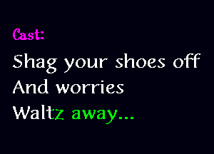 Shag your shoes off

And worries
Waltz away...