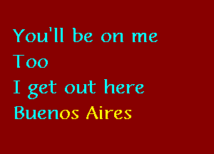 You'll be on me
Too

I get out here
Buenos Aires