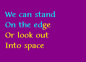 We can stand
On the edge

Or look out
Into space