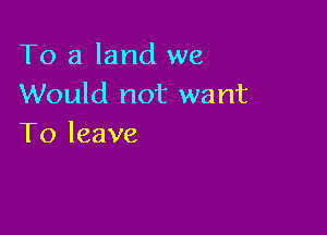 To a land we
Would not want

To leave