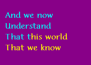 And we now
Understand

That this world
That we know