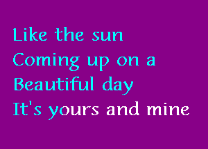 Like the sun
Coming up on a

Beautiful day
It's yours and mine