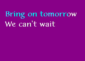 Bring on tomorrow
We can't wait