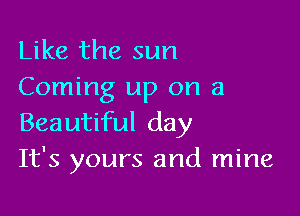 Like the sun
Coming up on a

Beautiful day
It's yours and mine