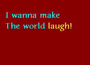 I wanna make
The world laugh!