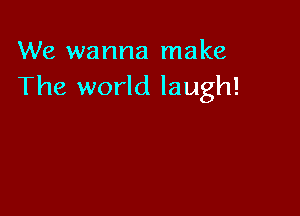 We wanna make
The world laugh!