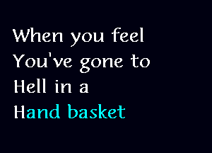 When you feel
You've gone to

Hell in a
Hand basket