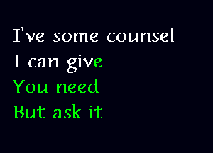 I've some counsel
I can give

You need
But ask it