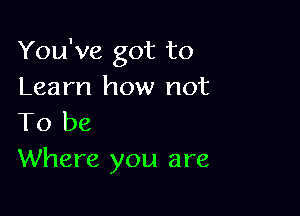 You've got to
Learn how not

To be
Where you are