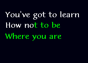 You've got to learn
How not to be

Where you are