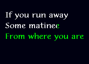 If you run away
Some matinee

From where you are