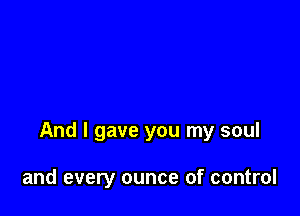 And I gave you my soul

and every ounce of control