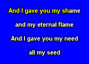 And I gave you my shame

and my eternal flame

And I gave you my need

all my seed