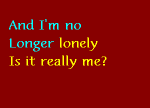 And I'm no
Longer lonely

Is it really me?