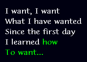 I want, I want
What I have wanted

Since the first day
I learned how
To want...