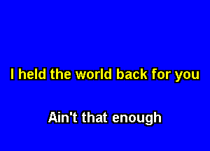 I held the world back for you

Ain't that enough