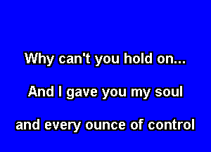 Why can't you hold on...

And I gave you my soul

and every ounce of control