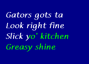 Gators gots ta
Look right fFHe

SHCk yo' kitchen
Greasy shine