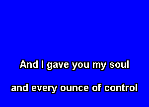 And I gave you my soul

and every ounce of control