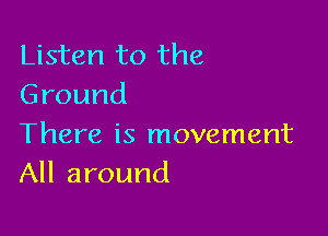 Listen to the
Ground

There is movement
All around
