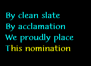 By clean slate
By acclamation

We proudly place
This nomination