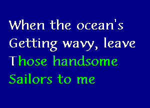 When the ocean's
Getting wavy, leave

Those handsome
Sailors to me