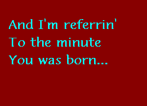And I'm referrin'
To the minute

You was born...
