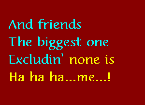 And friends
The biggest one

Excludin' none is
Ha ha ha...me...!