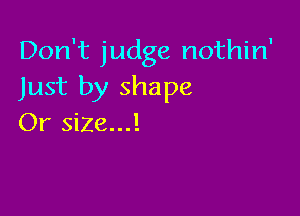 Don't judge nothin'
Just by shape

Or size...!