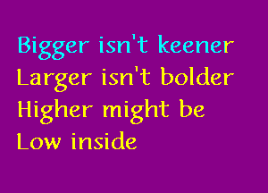 Bigger isn't keener
Larger isn't bolder

Higher might be
Low inside