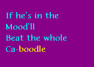 If he's in the
Mood

Beat the whole
Ca-boodle