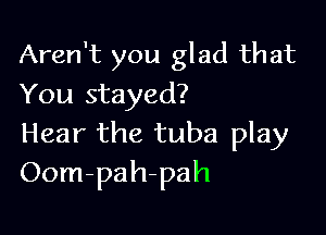 Aren't you glad that
You stayed?

Hear the tuba play
Oom-pah-pah