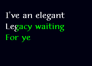 I've an elegant
Legacy waiting

For ye