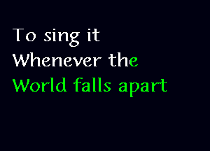 To sing it
Whenever the

World falls apart