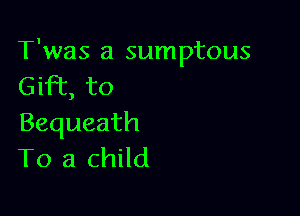 T'was a sumptous
GHT,to

Bequeath
To a child