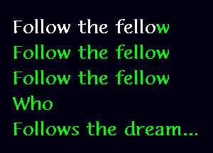 Follow the fellow
Follow the fellow

Follow the fellow
Who
Follows the dream...