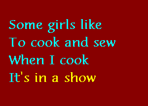 Some girls like
To cook and sew

When I cook
It's in a show