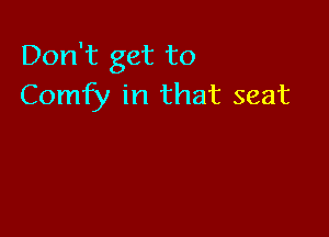 Don't get to
Comfy in that seat