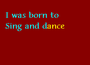 I was born to
Sing and dance