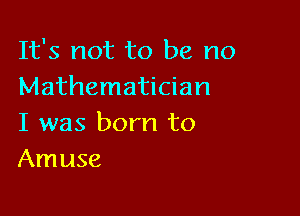 It's not to be no
Mathematician

I was born to
Amuse